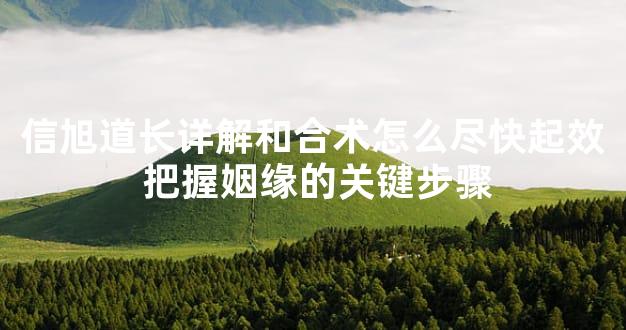 信旭道长详解和合术怎么尽快起效 把握姻缘的关键步骤